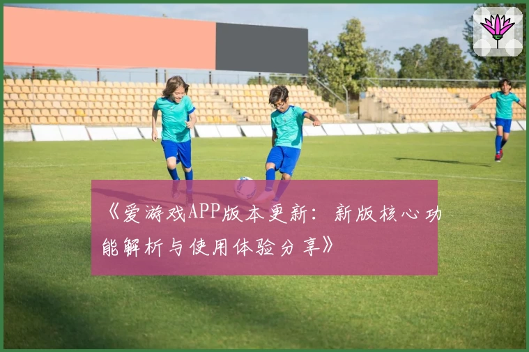 《爱游戏APP版本更新：新版核心功能解析与使用体验分享》