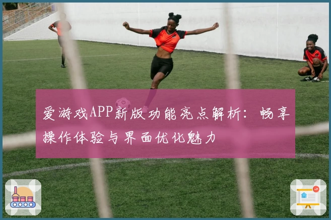 爱游戏APP新版功能亮点解析：畅享操作体验与界面优化魅力