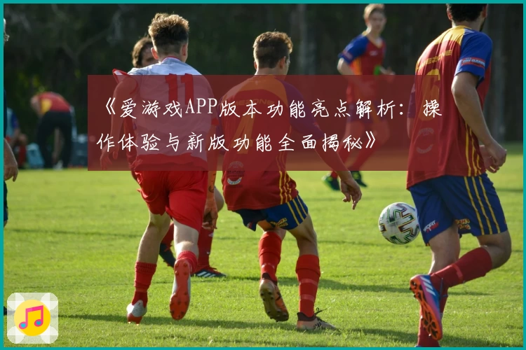 《爱游戏APP版本功能亮点解析：操作体验与新版功能全面揭秘》